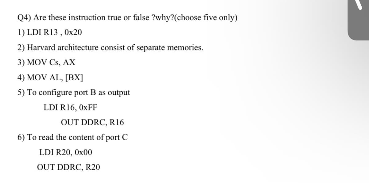 Q4) Are these instruction true or false ?why?(choose five only)
1) LDI R13 , Ox20
2) Harvard architecture consist of separate memories.
3) MOV Cs, AX
4) MOV AL, [BX]
5) To configure port B as output
LDI R16, 0XFF
OUT DDRC, R16
6) To read the content of port C
LDI R20, 0x00
OUT DDRC, R20
