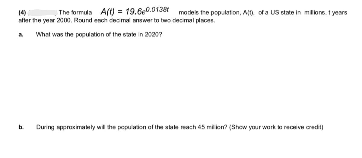 (4)
after the year 2000. Round each decimal answer to two decimal places.
What was the population of the state in 2020?
a.
The formula A(t) = 19.6e0.0138t models the population, A(t), of a US state in millions, t years
b.
During approximately will the population of the state reach 45 million? (Show your work to receive credit)