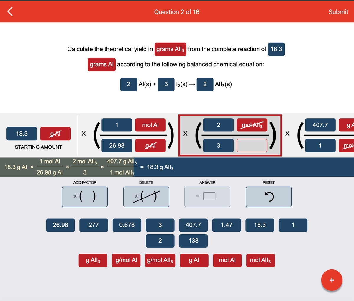 Question 2 of 16
Submit
Calculate the theoretical yield in grams All3 from the complete reaction of 18.3
grams Al according to the following balanced chemical equation:
2 Al(s) +
3 12(s) –
2 All3(s)
1
mol Al
motAT3
407.7
gA
18.3
JAT
26.98
JAT
3
1
mot
STARTING AMOUNT
1 mol Al
2 mol All3
407.7 g All3
18.3 g Al x
= 18.3 g All3
26.98 g Al
3
1 mol All3
ADD FACTOR
DELETE
ANSWER
RESET
*( )
26.98
277
0.678
3
407.7
1.47
18.3
1
2
138
g All3
g/mol Al
g/mol All3
g Al
mol Al
mol All3
+
