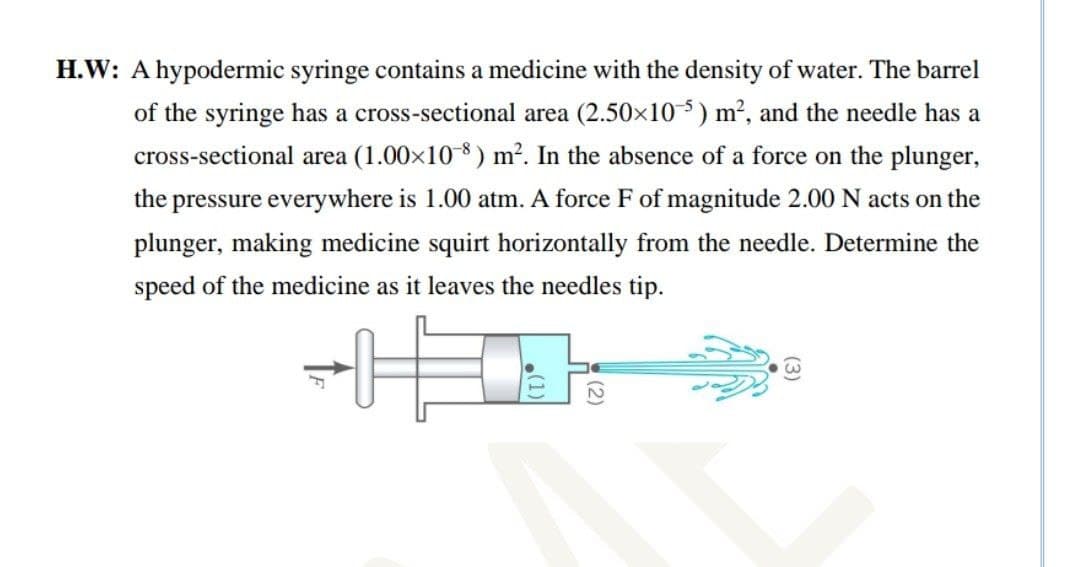 H.W: A hypodermic syringe contains a medicine with the density of water. The barrel
of the syringe has a cross-sectional area (2.50x10-5) m2, and the needle has a
cross-sectional area (1.00x10 8 ) m². In the absence of a force on the plunger,
the pressure everywhere is 1.00 atm. A force F of magnitude 2.00 N acts on the
plunger, making medicine squirt horizontally from the needle. Determine the
speed of the medicine as it leaves the needles tip.

