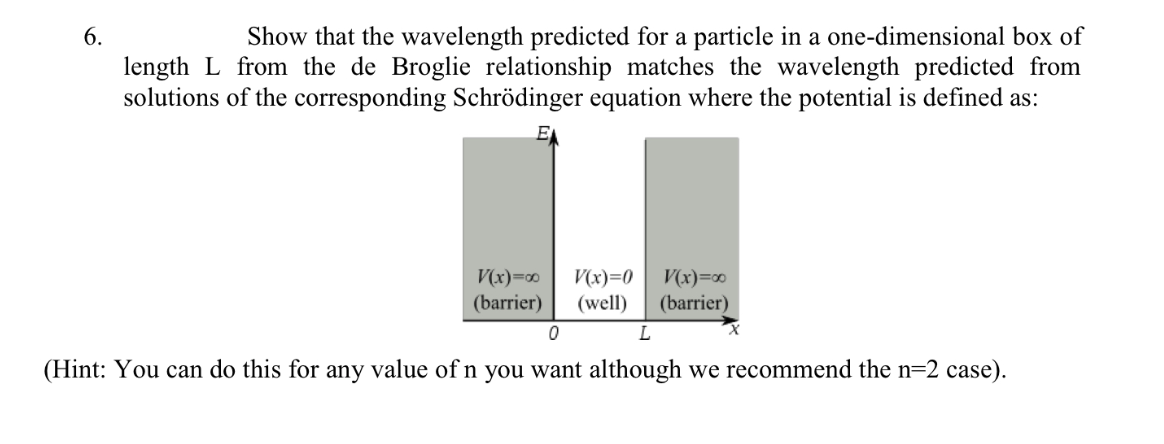 Show that the wavelength predicted for a particle in a one-dimensional box of
length L from the de Broglie relationship matches the wavelength predicted from
solutions of the corresponding Schrödinger equation where the potential is defined as:
6.
E
V(x)=0
(barrier)
V(x)=0
(well)
V(x)=∞
(barrier)
(Hint: You can do this for any value of n you want although we recommend the n=2 case).
