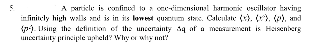 5.
A particle is confined to a one-dimensional harmonic oscillator having
infinitely high walls and is in its lowest quantum state. Calculate (x), (x²), (p), and
(p?). Using the definition of the uncertainty Aq of a measurement is Heisenberg
uncertainty principle upheld? Why or why not?
