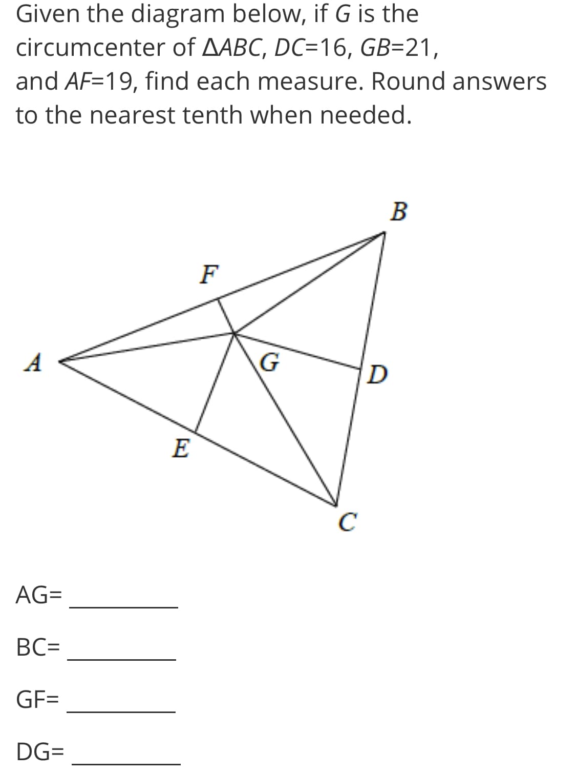 Given the diagram below, if G is the
circumcenter of AABC, DC=16, GB=21,
and AF=19, find each measure. Round answers
to the nearest tenth when needed.
F
A
G
D
E
C
AG=
BC=
GF=
DG=
