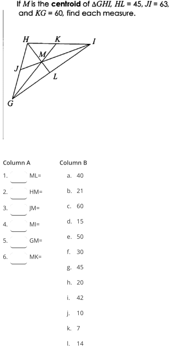 If M is the centroid of AGHI, HL = 45, JI = 63,
and KG = 60, find each measure.
H
K
M/
L
Column A
Column B
ML=
a. 40
2.
HM=
b. 21
3.
JM=
С. 60
d. 15
4.
MI=
e. 50
5.
GM=
f. 30
6.
MK=
g. 45
h. 20
i.
42
j.
10
k. 7
I.
14
9.
1.
