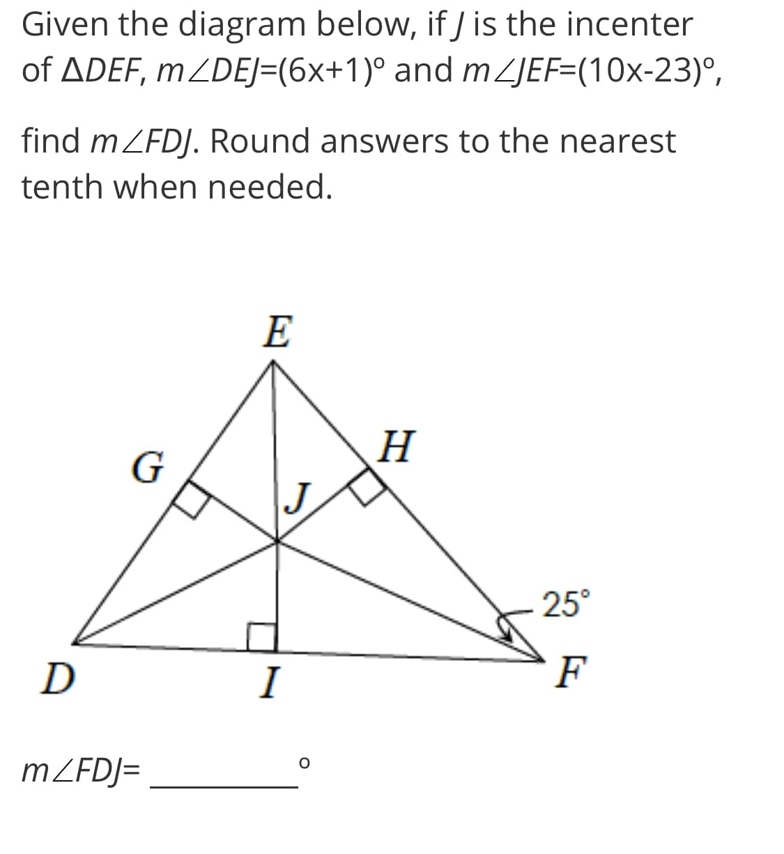 Given the diagram below, if J is the incenter
of ADEF, m ZDEJ=(6x+1)° and m ZJEF=(10x-23)°,
find mZFDJ. Round answers to the nearest
tenth when needed.
E
H
25°
D
I
F
MZFDJ=
