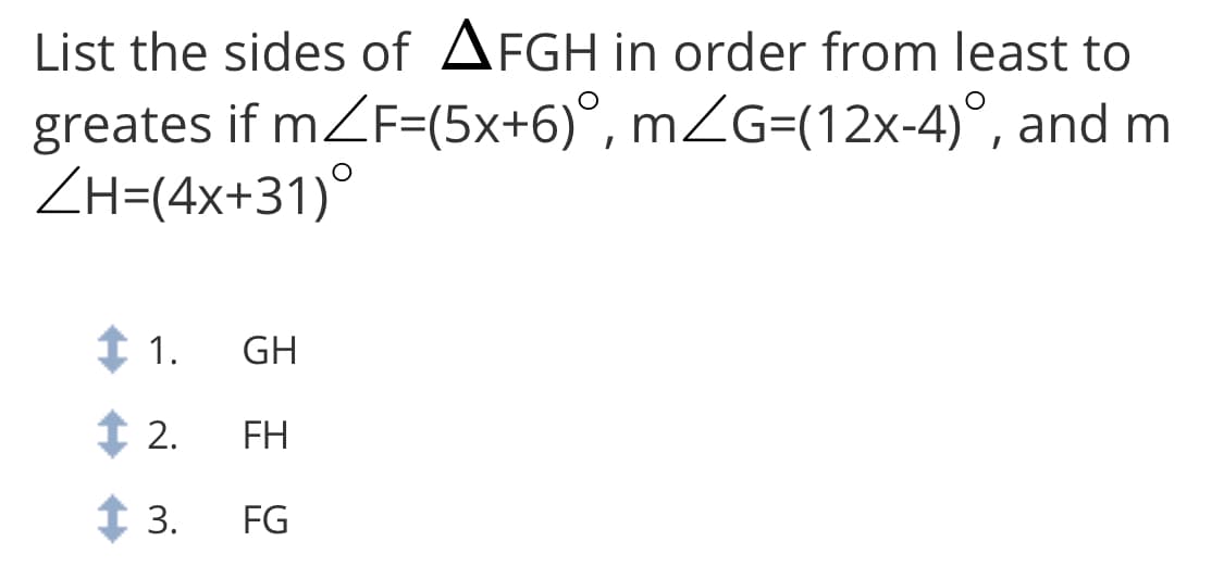List the sides of AFGH in order from least to
greates if mZF=(5x+6)°, mZG=(12x-4)°, and m
ZH=(4x+31)°
1 1.
GH
1 2.
FH
t 3.
FG
