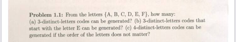 Problem 1.1: From the letters {A, B, C, D, E, F}, how many:
(a) 3-distinct-letters codes can be generated? (b) 3-distinct-letters codes that
start with the letter E can be generated? (c) 4-distinct-letters codes can be
generated if the order of the letters does not matter?
