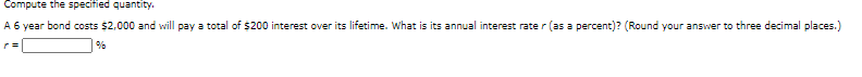 Compute the specified quantity.
A 6 year bond costs $2,000 and will pay a total of $200 interest over its lifetime. What is its annual interest rate r (as a percent)? (Round your answer to three decimal places.)
