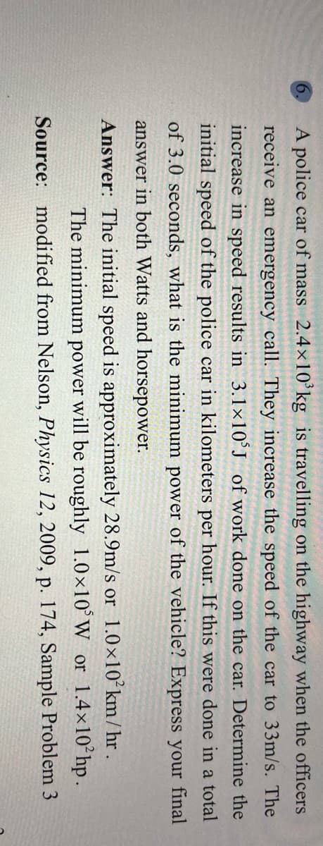 9.
A police car of mass 2.4x10ʻkg is travelling on the highway when the officers
receive an emergency call. They increase the speed of the car to 33m/s. The
increase in speed results in 3.1×10°J of work done on the car. Determine the
initial speed of the police car in kilometers per hour. If this were done in a total
of 3.0 seconds, what is the minimum power of the vehicle? Express your final
answer in both Watts and horsepower.
Answer: The initial speed is approximately 28.9m/s or 1.0×10°km/ hr .
The minimum power will be roughly 1.0×10°W or 1.4×10 hp.
Source: modified from Nelson, Physics 12, 2009, p. 174, Sample Problem 3

