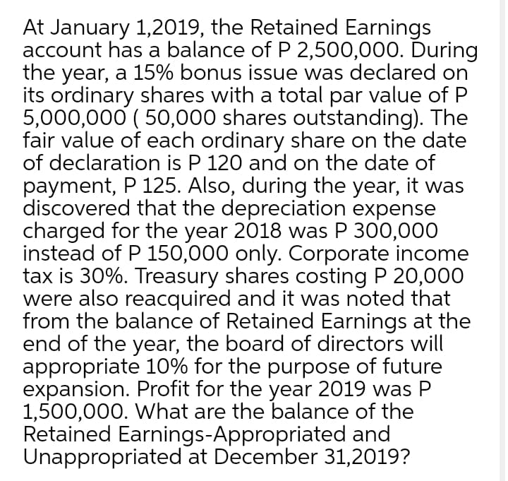 At January 1,2019, the Retained Earnings
account has a balance of P 2,500,000. During
the year, a 15% bonus issue was declared on
its ordinary shares with a total par value of P
5,000,000 ( 50,000 shares outstanding). The
fair value of each ordinary share on the date
of declaration is P 120 and on the date of
payment, P 125. Also, during the year, it was
discovered that the depreciation expense
charged for the year 2018 was P 300,000
instead of P 150,000 only. Corporate income
tax is 30%. Treasury shares costing P 20,000
were also reacquired and it was noted that
from the balance of Retained Earnings at the
end of the year, the board of directors will
appropriate 10% for the purpose of future
expansion. Profit for the year 2019 was P
1,500,000. What are the balance of the
Retained Earnings-Appropriated and
Unappropriated at December 31,2019?
