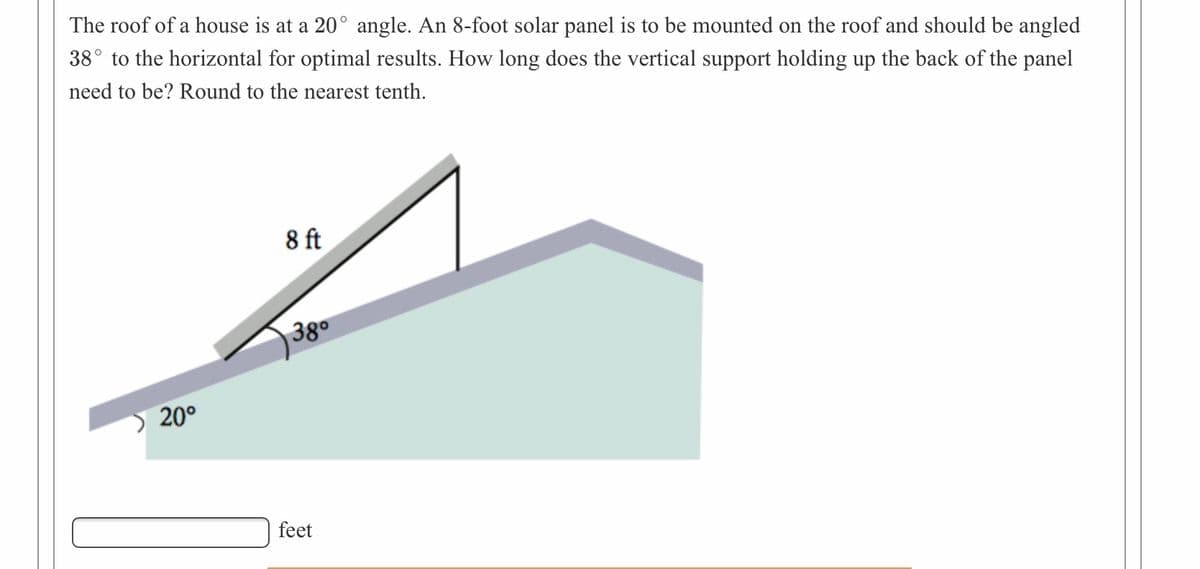 The roof of a house is at a 20° angle. An 8-foot solar panel is to be mounted on the roof and should be angled
38° to the horizontal for optimal results. How long does the vertical support holding up the back of the panel
need to be? Round to the nearest tenth.
8 ft
)380
) 20°
feet
