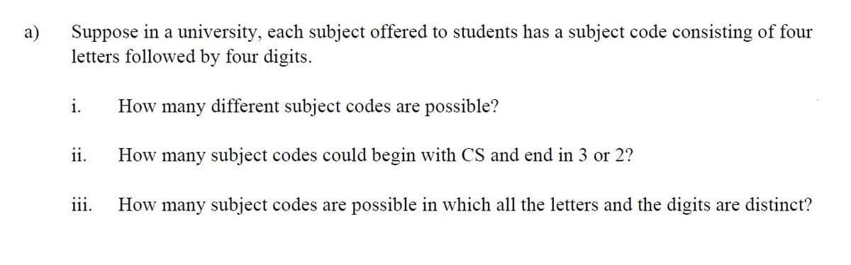 Suppose in a university, each subject offered to students has a subject code consisting of four
a)
letters followed by four digits.
i.
How many different subject codes are possible?
ii.
How many subject codes could begin with CS and end in 3 or 2?
:::
111.
How many subject codes are possible in which all the letters and the digits are distinct?
