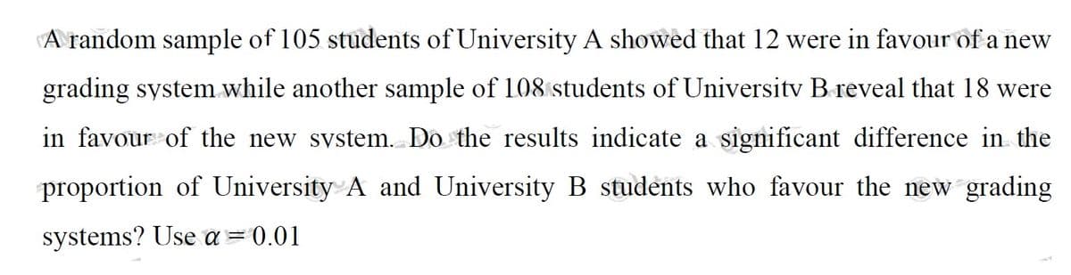 A random sample of 105 students of University A showed that 12 were in favour of a new
grading system while another sample of 108 students of University B reveal that 18 were
in favour of the new system. Do the results indicate a significant difference in the
proportion of University A and University B students who favour the new grading
systems? Use a = 0.01