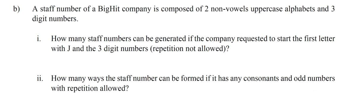 b)
A staff number of a BigHit company is composed of 2 non-vowels uppercase alphabets and 3
digit numbers.
i.
How many staff numbers can be generated if the company requested to start the first letter
with J and the 3 digit numbers (repetition not allowed)?
ii. How many ways the staff number can be formed if it has any consonants and odd numbers
with repetition allowed?

