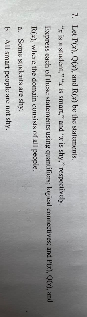 7. Let P(x), Q(x), and R(x) be the statements.
"x is a student," "x is smart," and "x is shy," respectively.
ככ
Express each of these statements using quantifiers; logical connectives; and P(x), Q(x), and
R(x), where the domain consists of all people.
a. Some students are shy.
b. All smart people are not shy.
