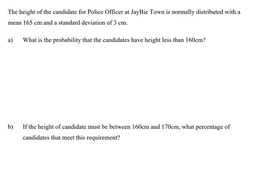 The height of the candidate for Police Officer at JayBie Town is normally distributed with a
mean 165 cm and a standard deviation of 3 cm.
a)
What is the probability that the candidates have height less than 160cm?
b)
If the height of candidate must be between 160cm and 170cm, what percentage of
candidates that meet this requirement?
