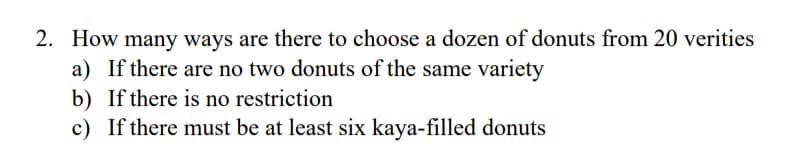 2. How many ways are there to choose a dozen of donuts from 20 verities
a) If there are no two donuts of the same variety
b) If there is no restriction
c) If there must be at least six kaya-filled donuts
