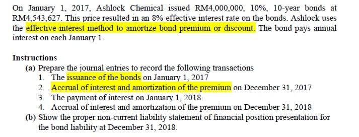 On January 1, 2017, Ashlock Chemical issued RM4,000,000, 10%, 10-year bonds at
RM4,543,627. This price resulted in an 8% effective interest rate on the bonds. Ashlock uses
the effective-interest method to amortize bond premium or discount. The bond pays annual
interest on each January 1.
Instructions
(a) Prepare the journal entries to record the following transactions
1. The issuance of the bonds on January 1, 2017
2. Accrual of interest and amortization of the premium on December 31, 2017
3. The payment of interest on January 1, 2018.
4. Accrual of interest and amortization of the premium on December 31, 2018
(b) Show the proper non-current liability statement of financial position presentation for
the bond liability at December 31, 2018.
