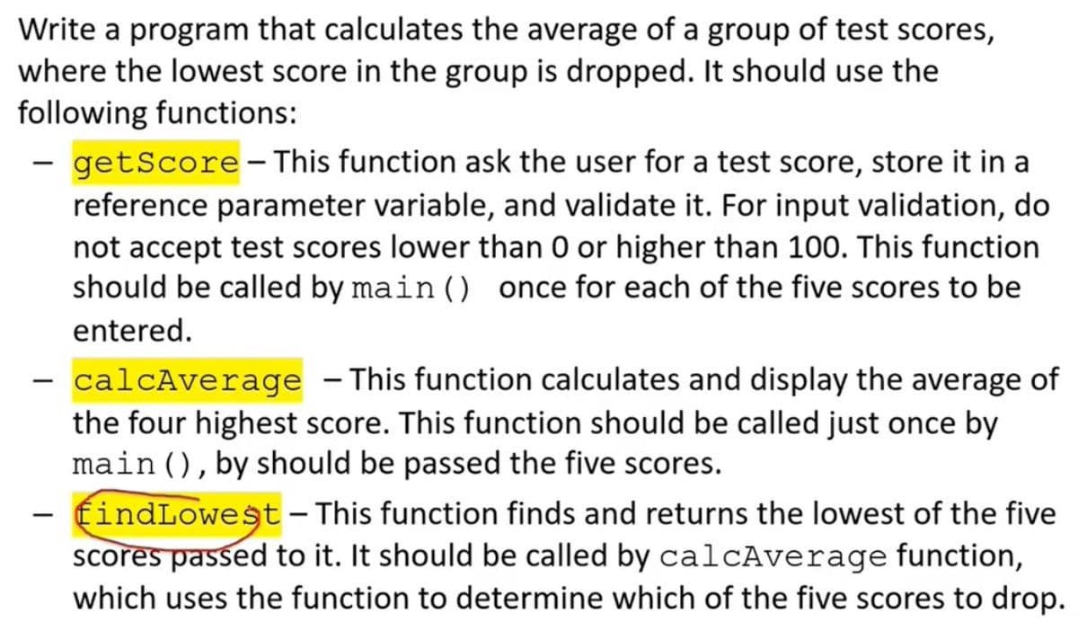 Write a program that calculates the average of a group of test scores,
where the lowest score in the group is dropped. It should use the
following functions:
- getScore– This function ask the user for a test score, store it in a
reference parameter variable, and validate it. For input validation, do
not accept test scores lower than 0 or higher than 100. This function
should be called by main () once for each of the five scores to be
entered.
- calcAverage – This function calculates and display the average of
the four highest score. This function should be called just once by
main (), by should be passed the five scores.
- findLowest – This function finds and returns the lowest of the five
scores passed to it. It should be called by calcAverage function,
which uses the function to determine which of the five scores to drop.
