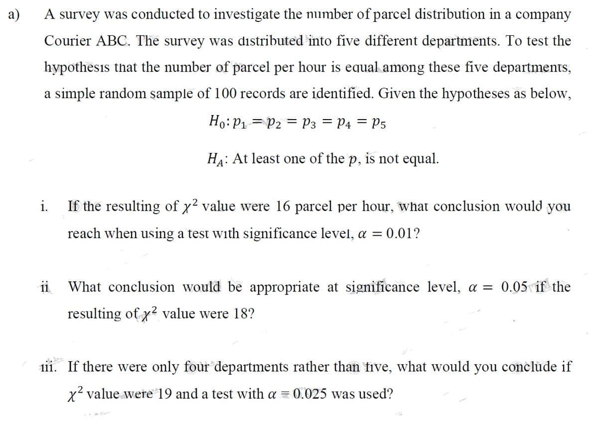 a)
A survey was conducted to investigate the number of parcel distribution in a company
Courier ABC. The survey was distributed into five different departments. To test the
hypothesis that the number of parcel per hour is equal among these five departments,
a simple random sample of 100 records are identified. Given the hypotheses as below,
Ho: P₁ P2 P3 = P4 = P5
HA: At least one of the p, is not equal.
i. If the resulting of x² value were 16 parcel per hour what conclusion would you
reach when using a test with significance level, a = = 0.01?
ii
What conclusion would be appropriate at significance level, a = 0.05 if the
resulting of x² value were 18?
iii. If there were only four departments rather than five, what would you conclude if
x² value were 19 and a test with a = 0.025 was used?