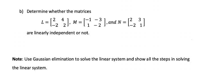 b) Determine whether the matrices
L-, ), M = [
- 3
- 2
2 4
3
L= , ), M = and N = , |
-2 2
are linearly independent or not.
Note: Use Gaussian elimination to solve the linear system and show all the steps in solving
the linear system.
