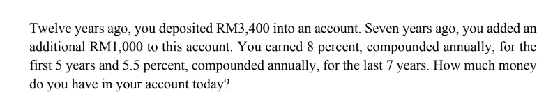 Twelve years ago, you deposited RM3,400 into an account. Seven years ago, you added an
additional RM1,000 to this account. You earned 8 percent, compounded annually, for the
first 5 years and 5.5 percent, compounded annually, for the last 7 years. How much money
do you have in your account today?