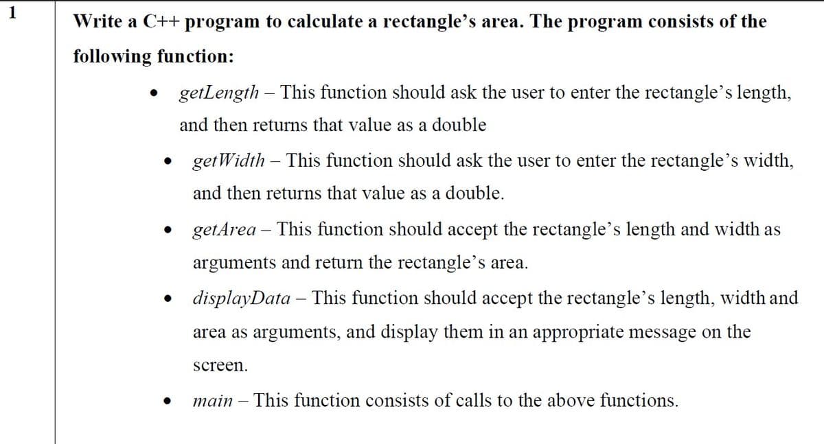 Write a C++ program to calculate a rectangle's area. The program consists of the
following function:
getLength – This function should ask the user to enter the rectangle's length,
and then returns that value as a double
getWidth – This function should ask the user to enter the rectangle's width,
and then returns that value as a double.
getArea – This function should accept the rectangle's length and width as
arguments and return the rectangle's area.
• displayData – This function should accept the rectangle's length, width and
area as arguments, and display them in an appropriate message on the
screen.
main – This function consists of calls to the above functions.
