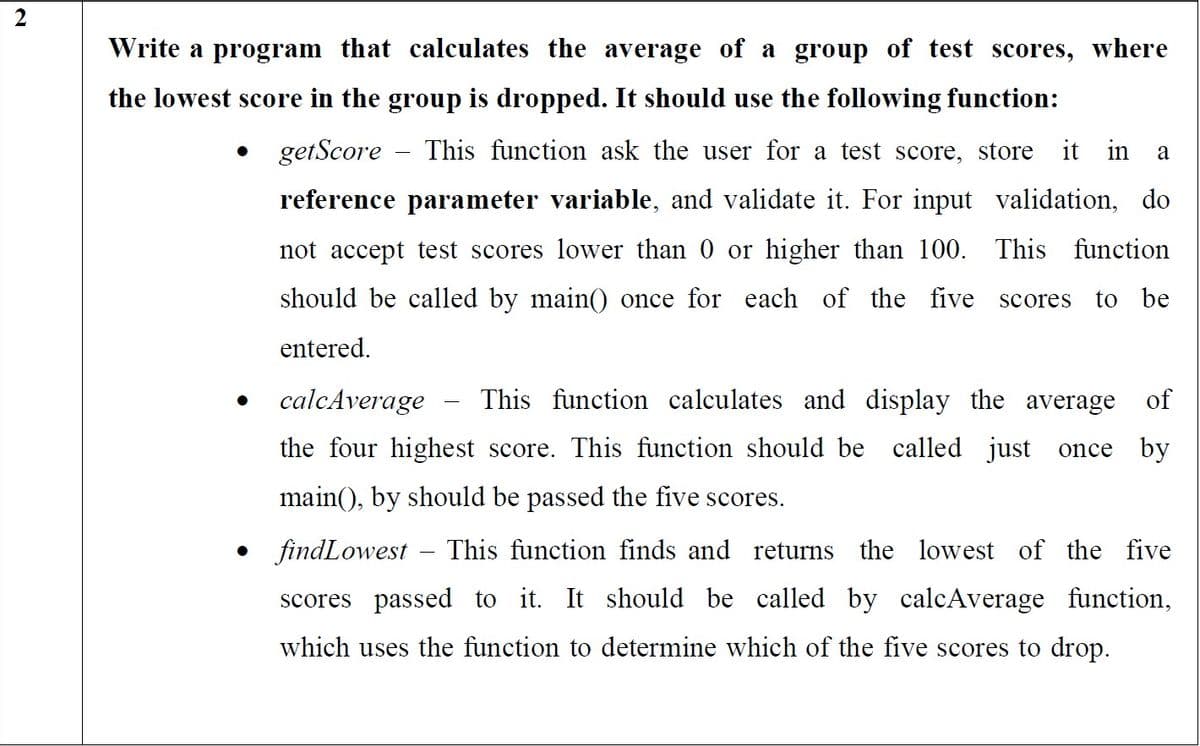 Write a program that calculates the average of a group of test scores, where
the lowest score in the group is dropped. It should use the following function:
getScore
This function ask the user for a test score, store
it in a
reference parameter variable, and validate it. For input validation, do
not accept test scores lower than 0 or higher than 100. This
function
should be called by main() once for each of the five scores
to be
entered.
calcAverage
This function calculates and display the average of
the four highest score. This function should be called just once by
main(), by should be passed the five scores.
• findLowest
This function finds and returns the lowest of the five
scores passed to it. It should be called by calcAverage function,
which uses the function to determine which of the five scores to drop.
