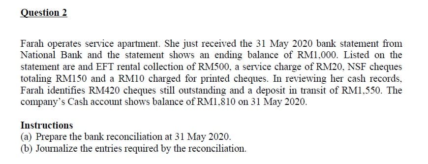Question 2
Farah operates service apartment. She just received the 31 May 2020 bank statement from
National Bank and the statement shows an ending balance of RM1,000. Listed on the
statement are and EFT rental collection of RM500, a service charge of RM20, NSF cheques
totaling RM150 and a RM10 charged for printed cheques. In reviewing her cash records,
Farah identifies RM420 cheques still outstanding and a deposit in transit of RM1,550. The
company's Cash account shows balance of RM1,810 on 31 May 2020.
Instructions
(a) Prepare the bank reconciliation at 31 May 2020.
(b) Journalize the entries required by the reconciliation.
