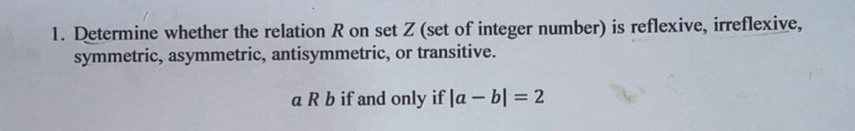1. Determine whether the relation R on set Z (set of integer number) is reflexive, irreflexive,
symmetric, asymmetric, antisymmetric, or transitive.
a R b if and only if la – b| = 2
