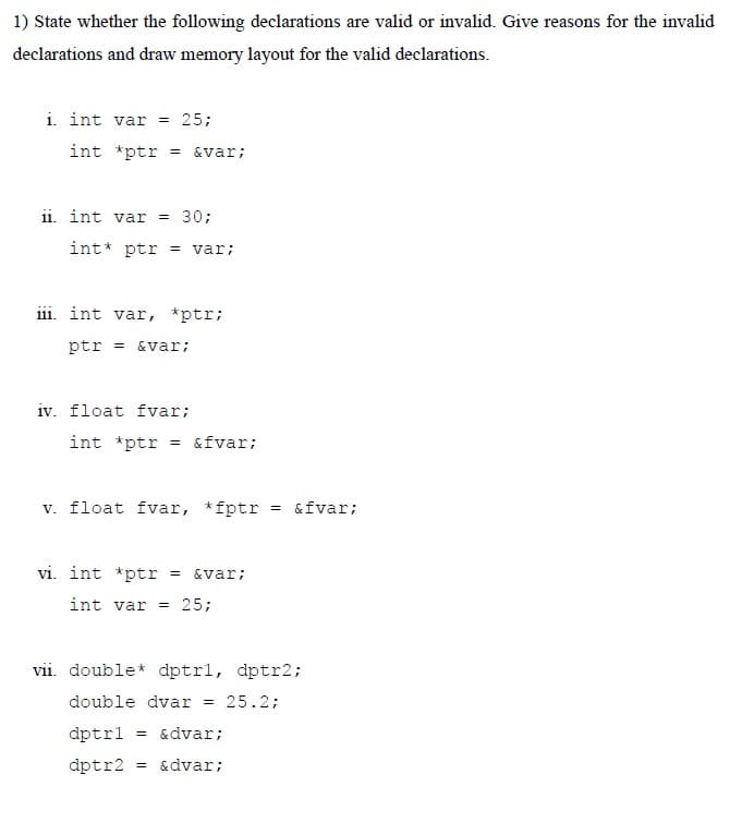 1) State whether the following declarations are valid or invalid. Give reasons for the invalid
declarations and draw memory layout for the valid declarations.
i. int var = 25;
int *ptr
= &var;
11. int var = 30;
int* ptr = var;
iii. int var, *ptr;
ptr = &var;
iv. float fvar;
int *ptr = &fvar;
v. float fvar, *fptr = &fvar;
vi. int *ptr
= &var;
int var = 25;
vii. double* dptrl, dptr2;
double dvar
25.2;
dptrl
= &dvar;
dptr2
= &dvar;
