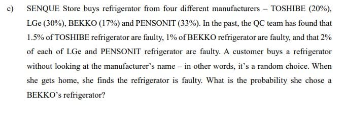 c)
SENQUE Store buys refrigerator from four different manufacturers - TOSHIBE (20%),
LGe (30%), BEKKO (17%) and PENSONIT (33%). In the past, the QC team has found that
1.5% of TOSHIBE refrigerator are faulty, 1% of BEKKO refrigerator are faulty, and that 2%
of each of LGe and PENSONIT refrigerator are faulty. A customer buys a refrigerator
without looking at the manufacturer's name – in other words, it's a random choice. When
she gets home, she finds the refrigerator is faulty. What is the probability she chose a
BEKKO's refrigerator?
