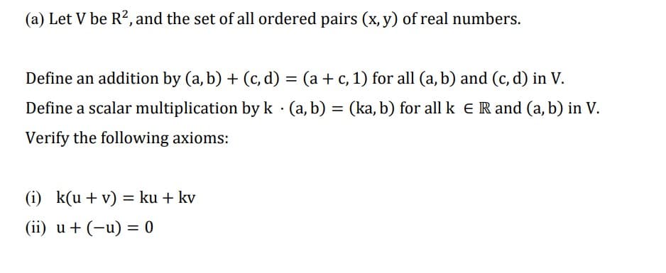 (a) Let V be R², and the set of all ordered pairs (x, y) of real numbers.
Define an addition by (a, b) + (c,d) = (a + c, 1) for all (a, b) and (c,d) in V.
Define a scalar multiplication by k · (a, b) = (ka, b) for all k E R and (a, b) in V.
.
Verify the following axioms:
(i) k(u + v) = ku + kv
(ii) u + (-u) = 0