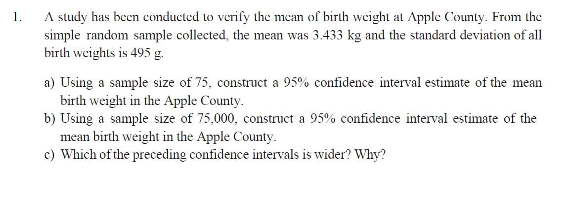1.
A study has been conducted to verify the mean of birth weight at Apple County. From the
simple random sample collected, the mean was 3.433 kg and the standard deviation of all
birth weights is 495 g.
a) Using a sample size of 75, construct a 95% confidence interval estimate of the mean
birth weight in the Apple County.
b) Using a sample size of 75,000, construct a 95% confidence interval estimate of the
mean birth weight in the Apple County.
c) Which of the preceding confidence intervals is wider? Why?