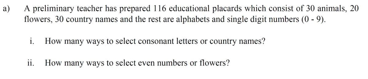 а)
A preliminary teacher has prepared 116 educational placards which consist of 30 animals, 20
flowers, 30 country names and the rest are alphabets and single digit numbers (0 - 9).
i.
How many ways to select consonant letters or country names?
ii.
How many ways to select even numbers or flowers?
