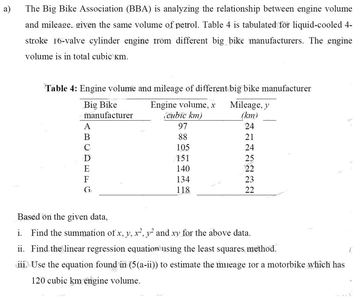 a)
The Big Bike Association (BBA) is analyzing the relationship between engine volume
and mileage. given the same volume of petrol. Table 4 is tabulated for liquid-cooled 4-
stroke 16-valve cylinder engine from different big bike manufacturers. The engine
volume is in total cubic km.
Table 4: Engine volume and mileage of different big bike manufacturer
Big Bike
Engine volume, x
manufacturer
(cubic km)
ABCDEFG
с
97
88
105
151
140
134
118
Mileage, y
(km)
24
21
722222
24
25
23
Based on the given data,
i. Find the summation of x, y, x², y² and xy for the above data.
ii. Find the linear regression equation using the least squares method.
iii. Use the equation found in (5(a-ii)) to estimate the mileage for a motorbike which has
120 cubic km engine volume.