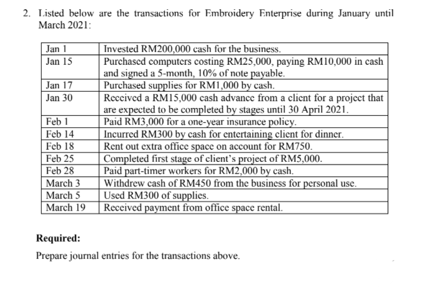 2. Listed below are the transactions for Embroidery Enterprise during January until
March 2021:
Jan 1
| Invested RM200,000 cash for the business.
Purchascd computers costing RM25,000, paying RM10,000 in cash
and signed a 5-month, 10% of note payable.
Purchased supplies for RM1,000 by cash.
Received a RM15,000 cash advance from a client for a project that
are expected to be completed by stages until 30 April 2021.
Paid RM3,000 for a one-year insurance policy.
Incurred RM300 by cash for entertaining client for dinner.
Rent out extra office space on account for RM750.
Completed first stage of client's project of RM5,000.
Paid part-timer workers for RM2,000 by cash.
Withdrew cash of RM450 from the business for personal use.
Used RM300 of supplies.
Received payment from office space rental.
Jan 15
Jan 17
Jan 30
Feb 1
Feb 14
Feb 18
Feb 25
Feb 28
March 3
March 5
March 19
Required:
Prepare journal entries for the transactions above.
