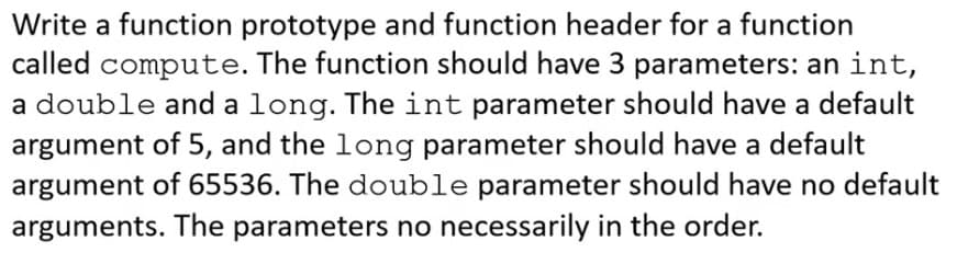 Write a function prototype and function header for a function
called compute. The function should have 3 parameters: an int,
a double and a long. The int parameter should have a default
argument of 5, and the long parameter should have a default
argument of 65536. The double parameter should have no default
arguments. The parameters no necessarily in the order.
