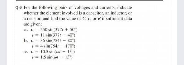 Q-3 For the following pairs of voltages and currents, indicate
whether the element involved is a capacitor, an inductor, or
a resistor, and find the value of C, L, or R if sufficient data
are given:
a. v = 550 sin(3771 + 50)
i = 11 sin(377t - 40°)
b. v = 36 sin(754t - 80°)
i= 4 sin(7541 - 170°)
C. v=
10.5 sin(ot - 13")
i = 1.5 sin(ot - 13)
