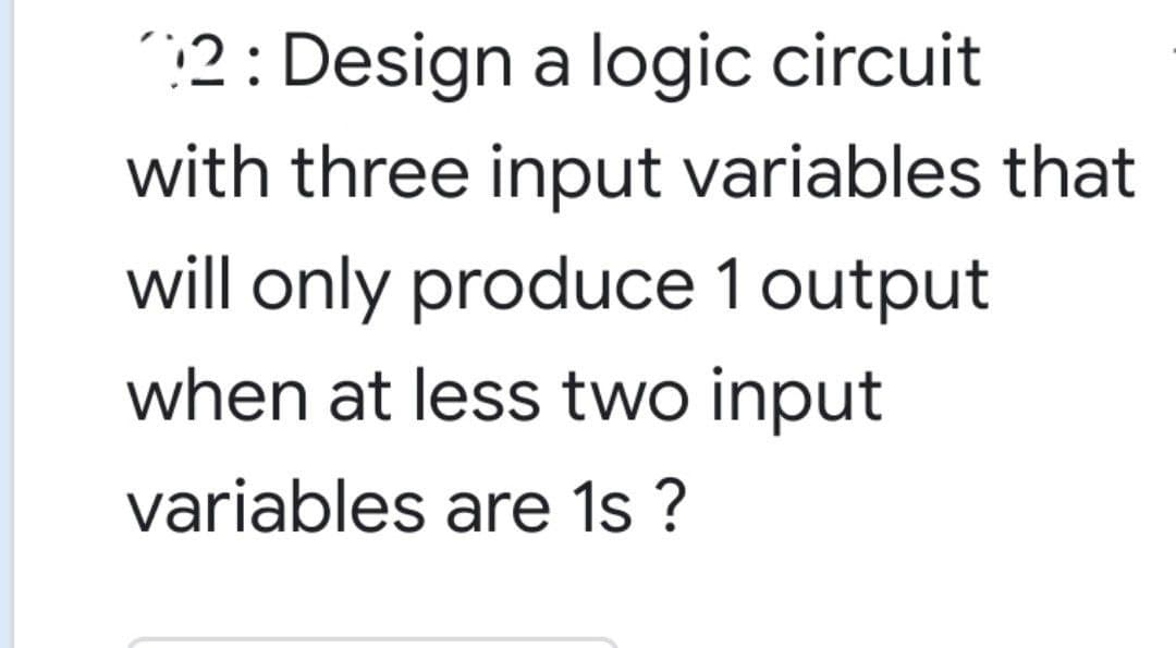 :2: Design a logic circuit
with three input variables that
will only produce 1 output
when at less two input
variables are 1s ?
