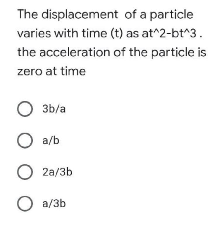 The displacement
of a particle
varies with time (t) as at^2-bt^3.
the acceleration of the particle is
zero at time
O3b/a
O a/b
O 2a/3b
O a/3b