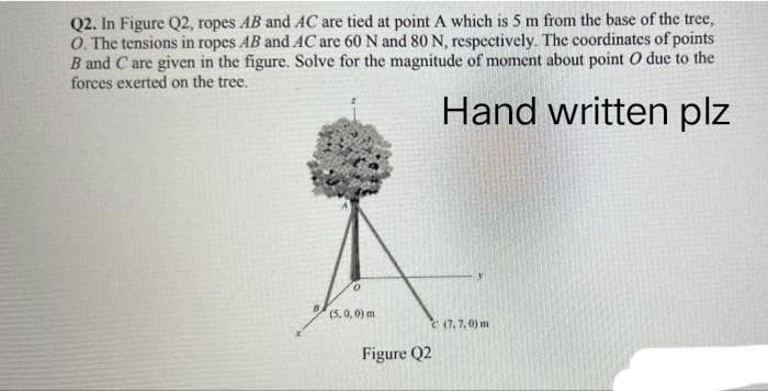 Q2. In Figure Q2, ropes AB and AC are tied at point A which is 5 m from the base of the tree,
O. The tensions in ropes AB and AC are 60 N and 80 N, respectively. The coordinates of points
B and C are given in the figure. Solve for the magnitude of moment about point O due to the
forces exerted on the tree.
Hand written plz
0
(5,0,0) m
C (7,7,0) m
Figure Q2