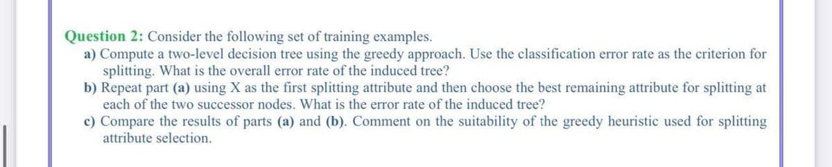Question 2: Consider the following set of training examples.
a) Compute a two-level decision tree using the greedy approach. Use the classification error rate as the criterion for
splitting. What is the overall error rate of the induced tree?
b) Repeat part (a) using X as the first splitting attribute and then choose the best remaining attribute for splitting at
each of the two successor nodes. What is the error rate of the induced tree?
c) Compare the results of parts (a) and (b). Comment on the suitability of the greedy heuristic used for splitting
attribute selection.
