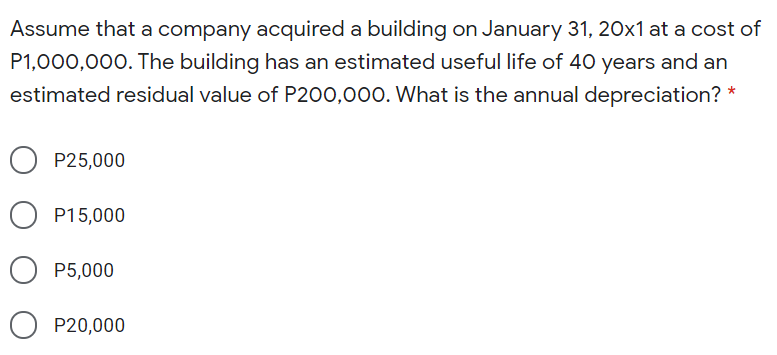 Assume that a company acquired a building on January 31, 20x1 at a cost of
P1,000,000. The building has an estimated useful life of 40 years and an
estimated residual value of P200,000. What is the annual depreciation? *
P25,000
O P15,000
P5,000
O P20,000
