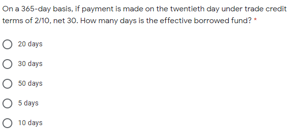 On a 365-day basis, if payment is made on the twentieth day under trade credit
terms of 2/10, net 30. How many days is the effective borrowed fund? *
O 20 days
O 30 days
O 50 days
O 5 days
O 10 days
