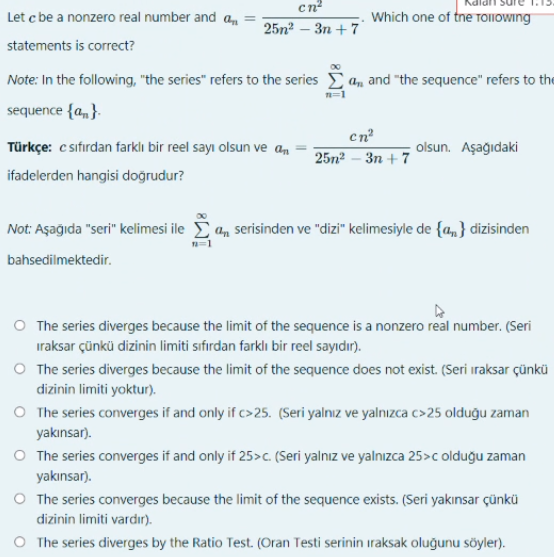 cn?
Let c be a nonzero real number and a,
Which one of tne TOIIOWING
25n? - Зп +7
statements is correct?
Note: In the following, "the series" refers to the series
a, and "the sequence" refers to the
sequence {a,}.
en
Türkçe: c sıfırdan farklı bir reel sayı olsun ve am
olsun. Aşağıdaki
25n? - Зп +7
ifadelerden hangisi doğrudur?
Not: Aşağıda "seri" kelimesi ile a, serisinden ve "dizi" kelimesiyle de {a,} dizisinden
bahsedilmektedir.
O The series diverges because the limit of the sequence is a nonzero real number. (Seri
iraksar çünkü dizinin limiti sıfırdan farklı bir reel sayıdır).
O The series diverges because the limit of the sequence does not exist. (Seri iraksar çünkü
dizinin limiti yoktur).
O The series converges if and only if c> 25. (Seri yalnız ve yalnızca c>25 olduğu zaman
yakınsar).
O The series converges if and only if 25>c. (Seri yalnız ve yalnızca 25>c olduğu zaman
yakınsar).
O The series converges because the limit of the sequence exists. (Seri yakınsar çünkü
dizinin limiti vardır).
O The series diverges by the Ratio Test. (Oran Testi serinin iraksak oluğunu söyler).
