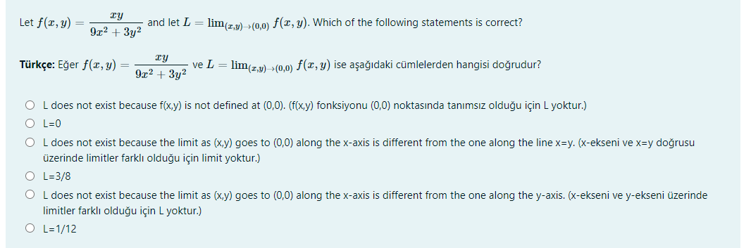 xy
Let f(x, y)
and let L = lim(z,2)->(0,0) f(x, y). Which of the following statements is correct?
9x2 + 3y2
Türkçe: Eğer f(, y)
ve L = lim(,y) >(0,0) f(x, y) ise aşağıdaki cümlelerden hangisi doğrudur?
9x? + 3y2
O L does not exist because f(x,y) is not defined at (0,0). (f(x,y) fonksiyonu (0,0) noktasında tanımsız olduğu için L yoktur.)
O L=0
O L does not exist because the limit as (x,y) goes to (0,0) along the x-axis is different from the one along the line x=y. (x-ekseni ve x=y doğrusu
üzerinde limitler farklı olduğu için limit yoktur.)
O L=3/8
O L does not exist because the limit as (x,y) goes to (0,0) along the x-axis is different from the one along the y-axis. (x-ekseni ve y-ekseni üzerinde
limitler farklı olduğu için L yoktur.)
O L=1/12
