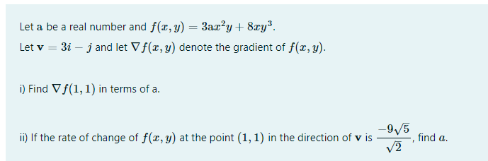 Let a be a real number and f(x, y) = 3ax?y + 8xy³.
%3D
Let v = 3i – j and let Vf(x, y) denote the gradient of f(x,y).
i) Find Vf(1, 1) in terms of a.
-9/5
ii) If the rate of change of f(r, y) at the point (1, 1) in the direction of v is
find a.
