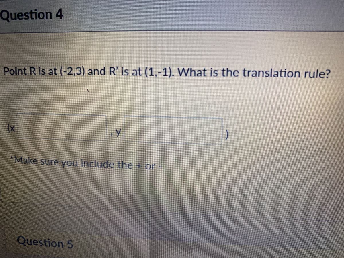 Question 4
Point R is at (-2,3) and R' is at (1,-1). What is the translation rule?
)
*Make sure you include the + or-
Question 5
