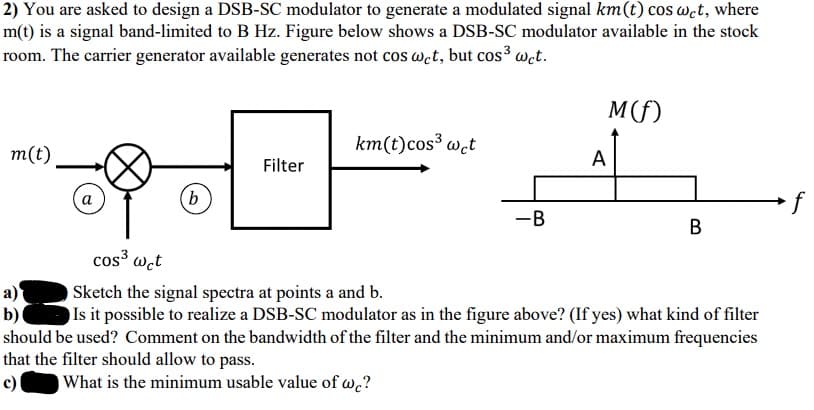 2) You are asked to design a DSB-SC modulator to generate a modulated signal km(t) cos wet, where
m(t) is a signal band-limited to B Hz. Figure below shows a DSB-SC modulator available in the stock
room. The carrier generator available generates not cos wet, but cos³ wct.
M(f)
km(t)cos³ w.t
m(t)
A
Filter
а
(b
f
-B
В
cos³ wct
a)
b)
Sketch the signal spectra at points a and b.
Is it possible to realize a DSB-SC modulator as in the figure above? (If yes) what kind of filter
should be used? Comment on the bandwidth of the filter and the minimum and/or maximum frequencies
that the filter should allow to pass.
c)
What is the minimum usable value of w.?
